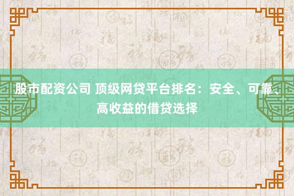 股市配资公司 顶级网贷平台排名：安全、可靠、高收益的借贷选择