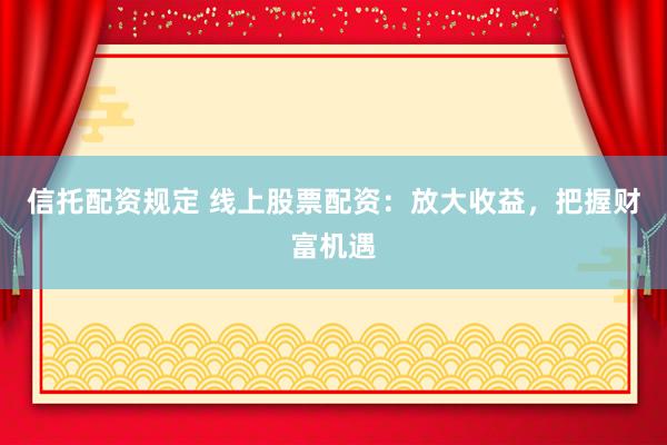 信托配资规定 线上股票配资：放大收益，把握财富机遇