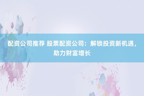 配资公司推荐 股票配资公司：解锁投资新机遇，助力财富增长
