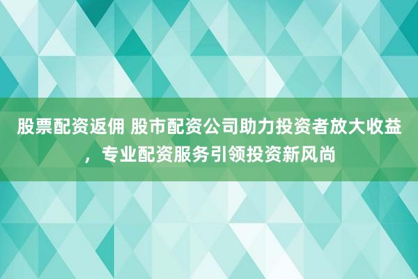 股票配资返佣 股市配资公司助力投资者放大收益，专业配资服务引领投资新风尚