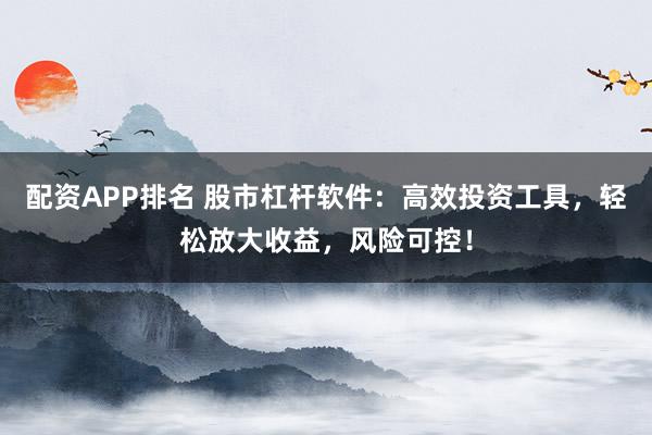 配资APP排名 股市杠杆软件：高效投资工具，轻松放大收益，风险可控！
