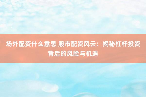 场外配资什么意思 股市配资风云：揭秘杠杆投资背后的风险与机遇