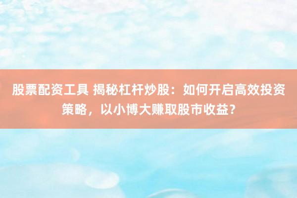 股票配资工具 揭秘杠杆炒股：如何开启高效投资策略，以小博大赚取股市收益？