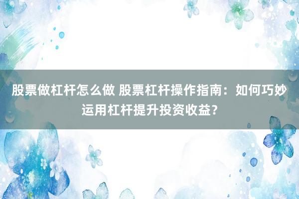 股票做杠杆怎么做 股票杠杆操作指南：如何巧妙运用杠杆提升投资收益？