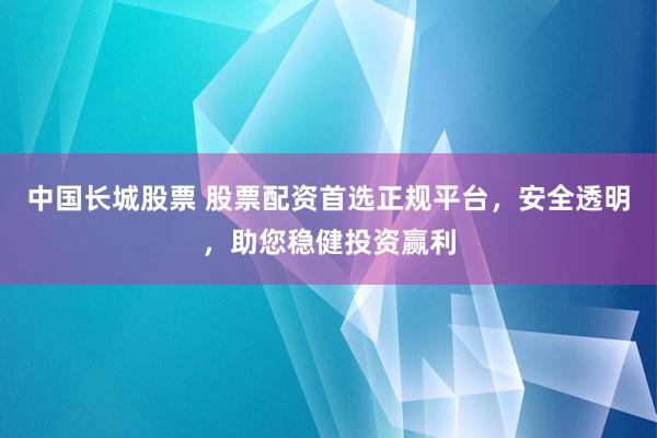 中国长城股票 股票配资首选正规平台，安全透明，助您稳健投资赢利