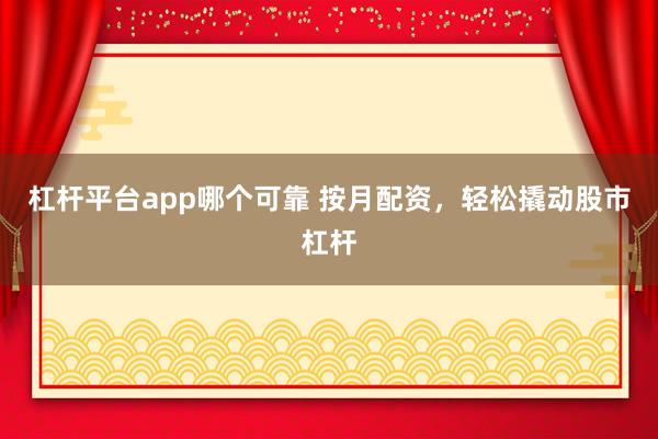 杠杆平台app哪个可靠 按月配资，轻松撬动股市杠杆