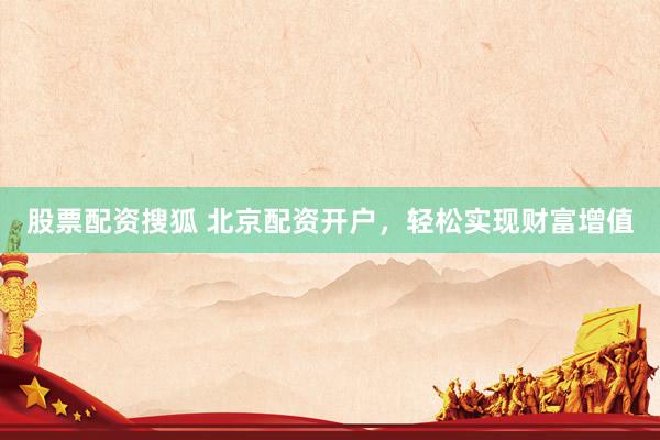 股票配资搜狐 北京配资开户，轻松实现财富增值
