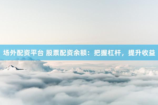 场外配资平台 股票配资余额：把握杠杆，提升收益