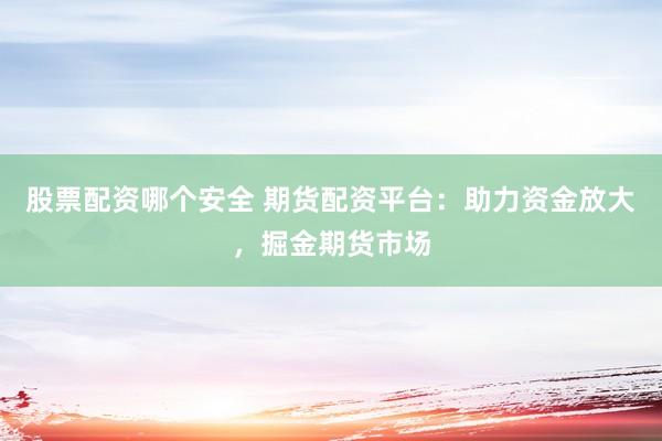 股票配资哪个安全 期货配资平台：助力资金放大，掘金期货市场