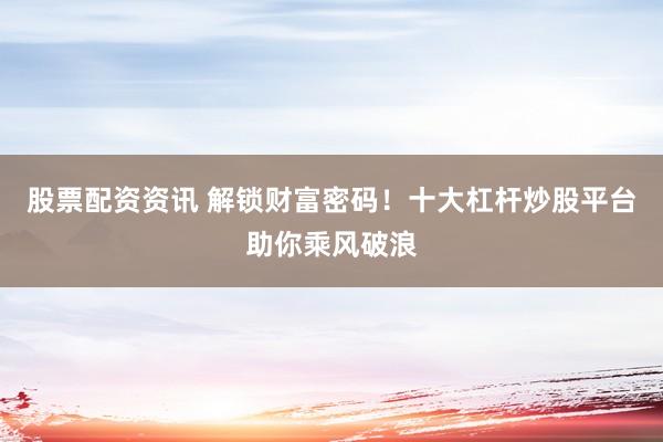 股票配资资讯 解锁财富密码！十大杠杆炒股平台助你乘风破浪