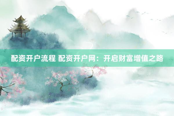 配资开户流程 配资开户网：开启财富增值之路