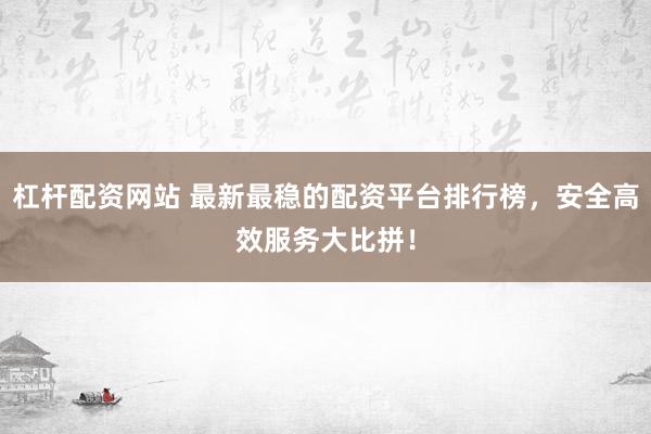 杠杆配资网站 最新最稳的配资平台排行榜，安全高效服务大比拼！