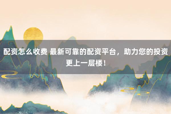 配资怎么收费 最新可靠的配资平台，助力您的投资更上一层楼！
