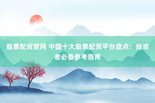 股票配资官网 中国十大股票配资平台盘点：投资者必备参考指南