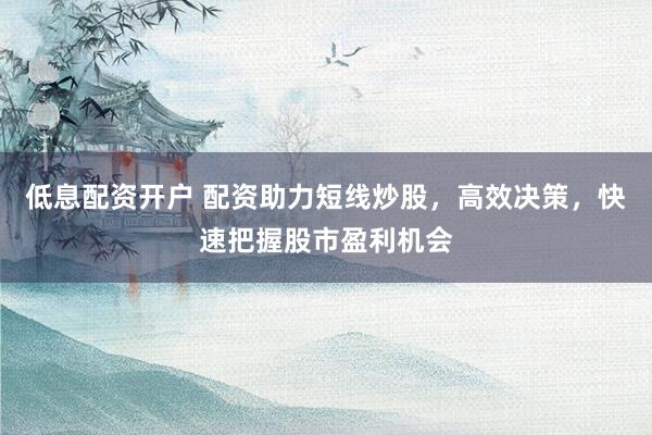 低息配资开户 配资助力短线炒股，高效决策，快速把握股市盈利机会