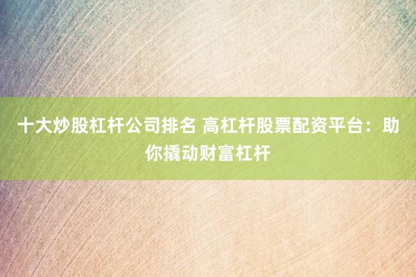 十大炒股杠杆公司排名 高杠杆股票配资平台：助你撬动财富杠杆