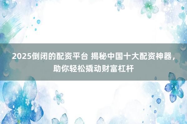 2025倒闭的配资平台 揭秘中国十大配资神器，助你轻松撬动财富杠杆