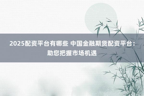 2025配资平台有哪些 中国金融期货配资平台：助您把握市场机遇