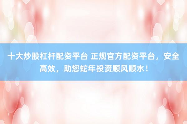 十大炒股杠杆配资平台 正规官方配资平台，安全高效，助您蛇年投资顺风顺水！