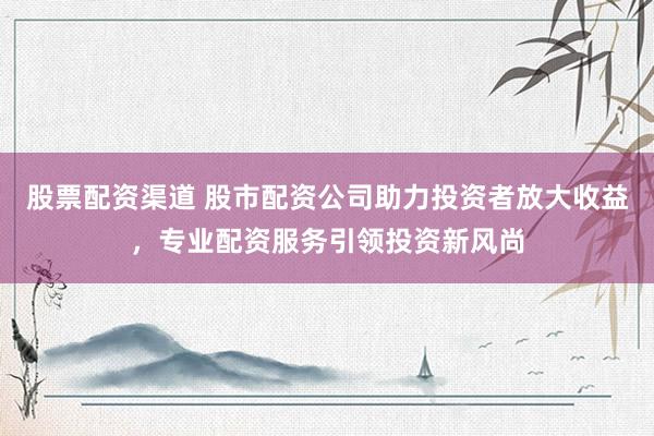 股票配资渠道 股市配资公司助力投资者放大收益，专业配资服务引领投资新风尚