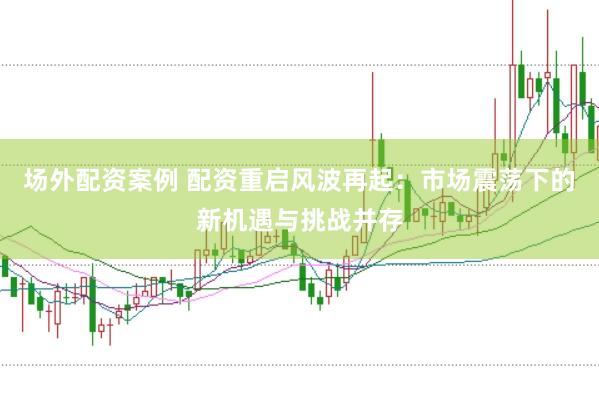 场外配资案例 配资重启风波再起：市场震荡下的新机遇与挑战并存