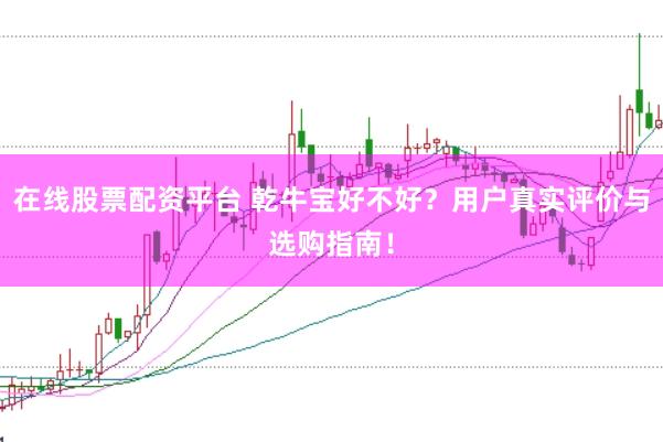 在线股票配资平台 乾牛宝好不好？用户真实评价与选购指南！