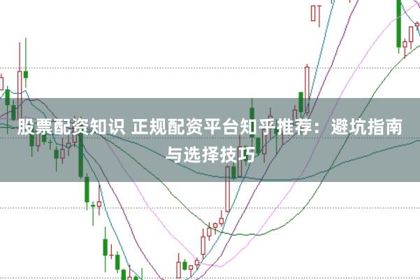 股票配资知识 正规配资平台知乎推荐：避坑指南与选择技巧