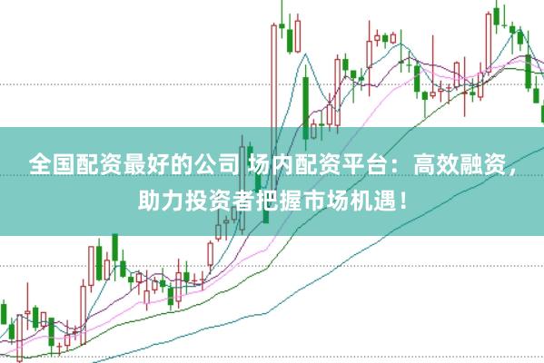 全国配资最好的公司 场内配资平台：高效融资，助力投资者把握市场机遇！
