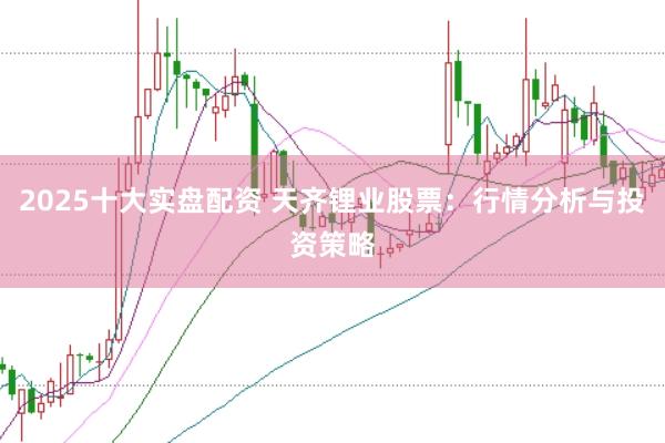 2025十大实盘配资 天齐锂业股票：行情分析与投资策略