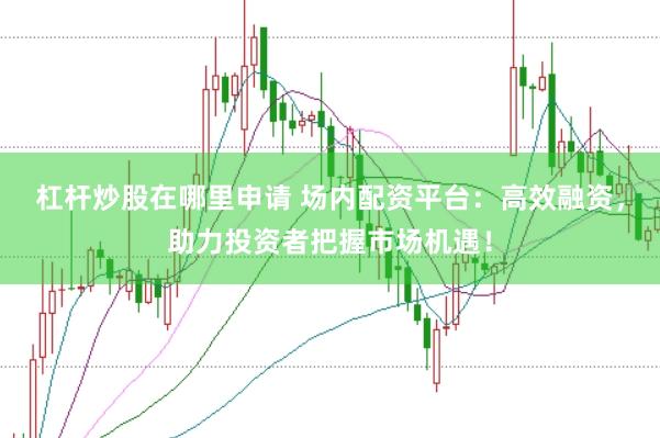 杠杆炒股在哪里申请 场内配资平台：高效融资，助力投资者把握市场机遇！