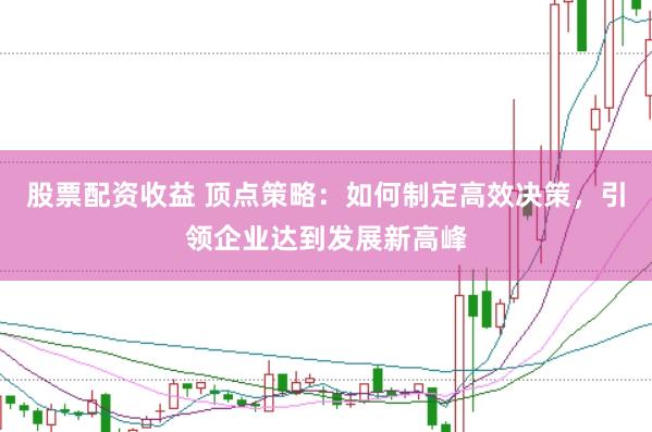 股票配资收益 顶点策略：如何制定高效决策，引领企业达到发展新高峰