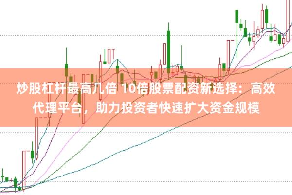 炒股杠杆最高几倍 10倍股票配资新选择：高效代理平台，助力投资者快速扩大资金规模