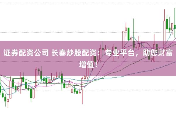 证券配资公司 长春炒股配资：专业平台，助您财富增值！