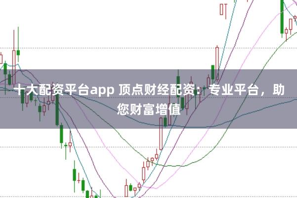 十大配资平台app 顶点财经配资：专业平台，助您财富增值
