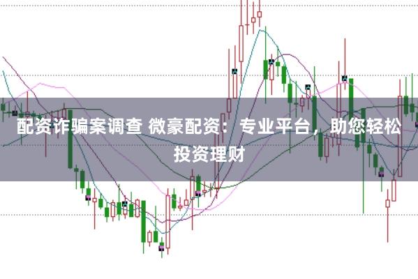 配资诈骗案调查 微豪配资：专业平台，助您轻松投资理财