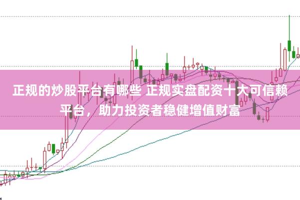正规的炒股平台有哪些 正规实盘配资十大可信赖平台，助力投资者稳健增值财富