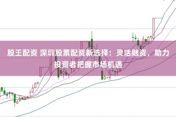 股王配资 深圳股票配资新选择：灵活融资，助力投资者把握市场机遇