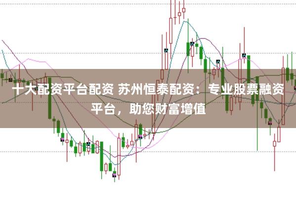 十大配资平台配资 苏州恒泰配资：专业股票融资平台，助您财富增值