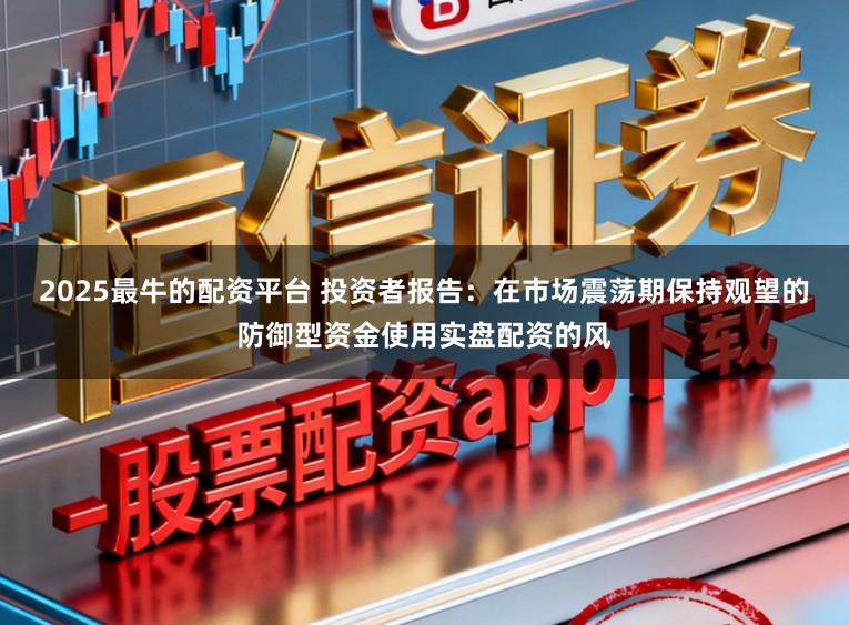 2025最牛的配资平台 投资者报告：在市场震荡期保持观望的防御型资金使用实盘配资的风