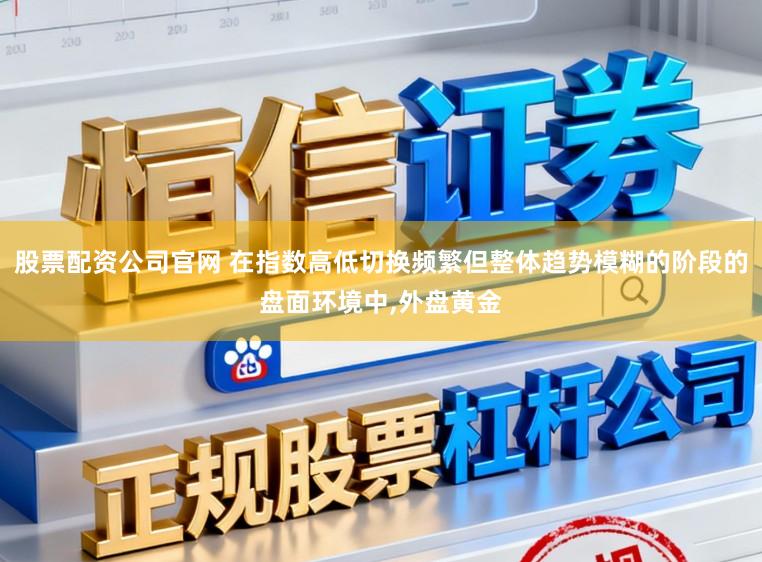 股票配资公司官网 在指数高低切换频繁但整体趋势模糊的阶段的盘面环境中，外盘黄金