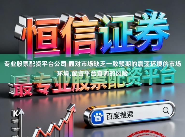 专业股票配资平台公司 面对市场缺乏一致预期的震荡环境的市场环境，配资平台查询的风险