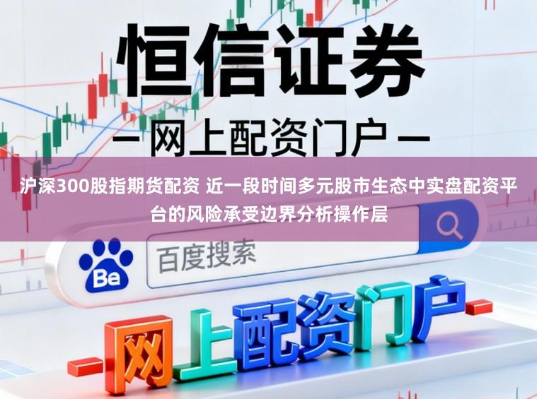 沪深300股指期货配资 近一段时间多元股市生态中实盘配资平台的风险承受边界分析操作层