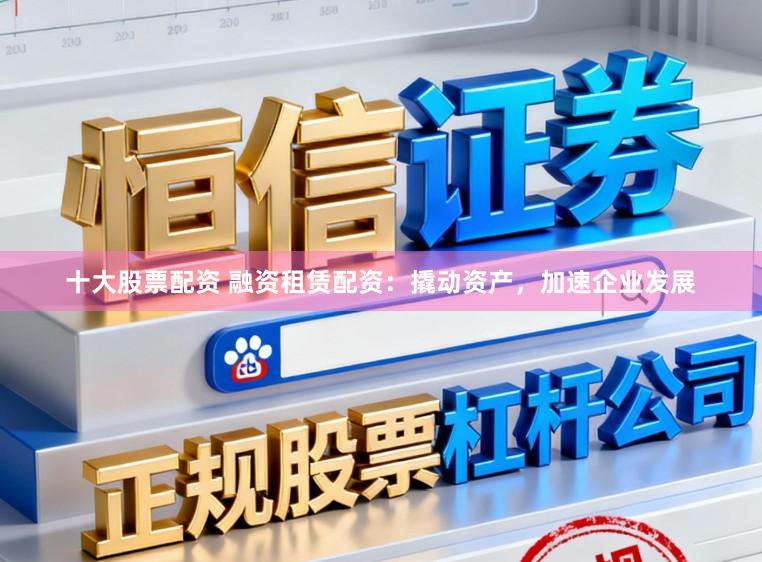 十大股票配资 融资租赁配资：撬动资产，加速企业发展
