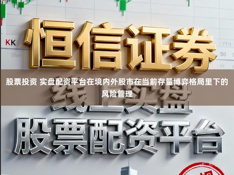 股票投资 实盘配资平台在境内外股市在当前存量博弈格局里下的风险管理