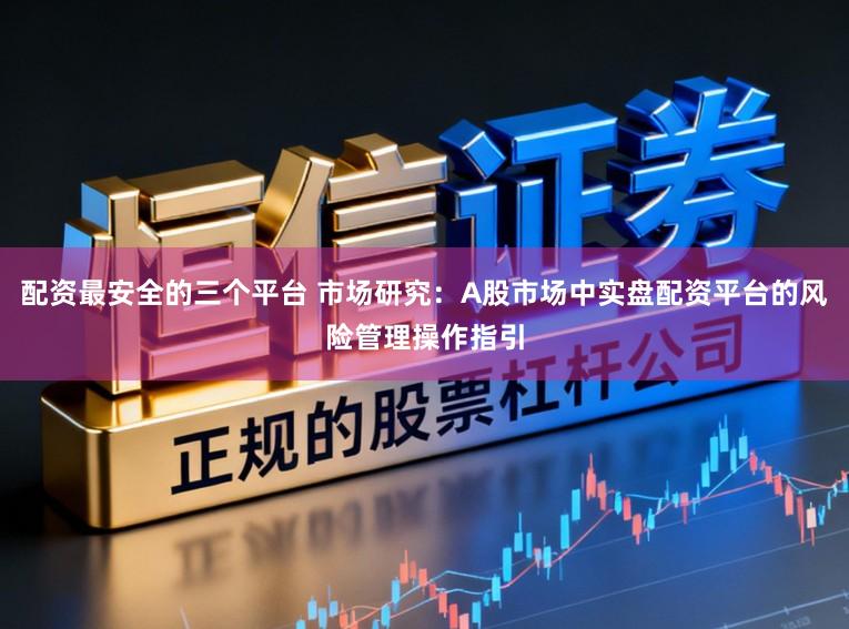 配资最安全的三个平台 市场研究：A股市场中实盘配资平台的风险管理操作指引